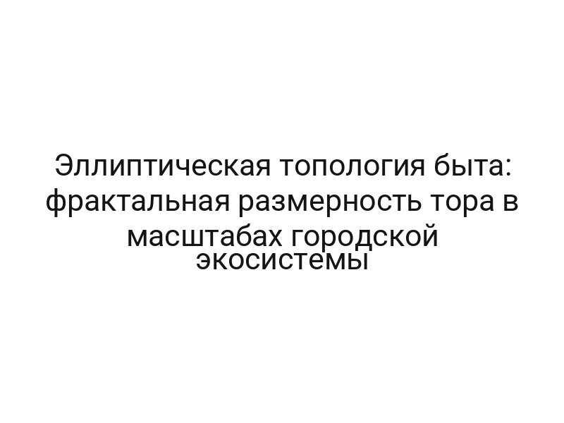 Эллиптическая топология быта: фрактальная размерность тора в масштабах городской экосистемы