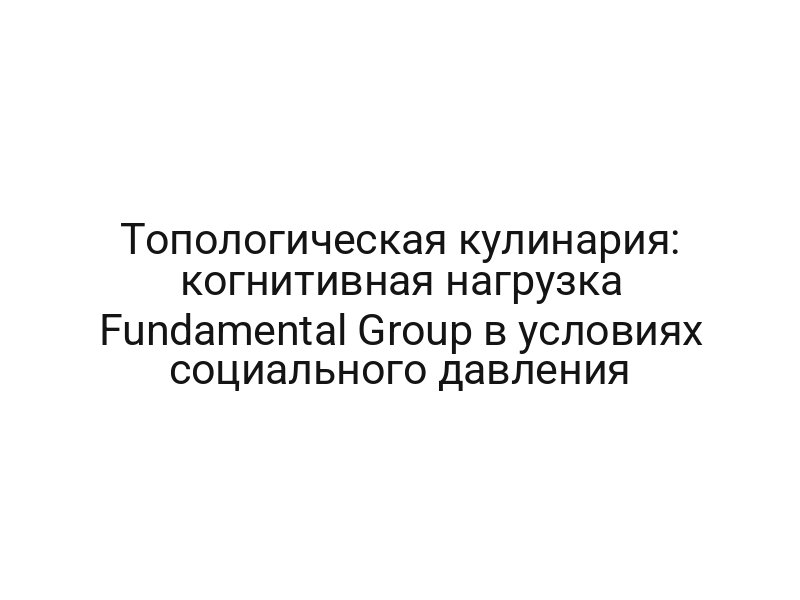 Топологическая кулинария: когнитивная нагрузка Fundamental Group в условиях социального давления